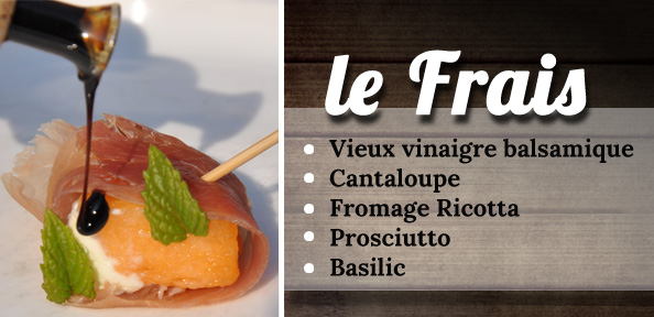 Le frais : Vieux vinaigre balsamique Cantaloupe Fromage Ricotta Prosciutto Basilic